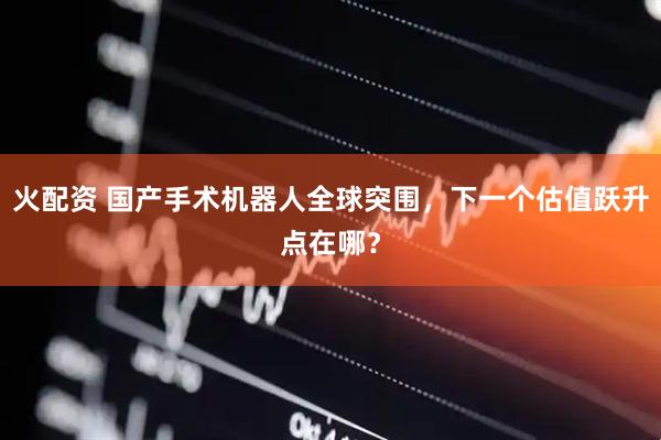 火配资 国产手术机器人全球突围，下一个估值跃升点在哪？