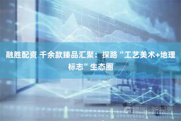 融胜配资 千余款臻品汇聚：探路“工艺美术+地理标志”生态圈