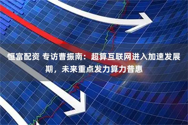 恒富配资 专访曹振南：超算互联网进入加速发展期，未来重点发力算力普惠