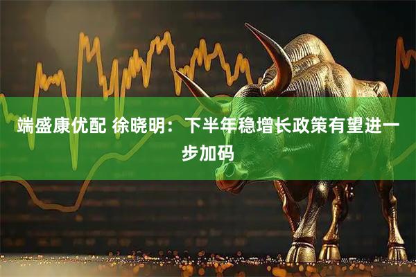 端盛康优配 徐晓明：下半年稳增长政策有望进一步加码