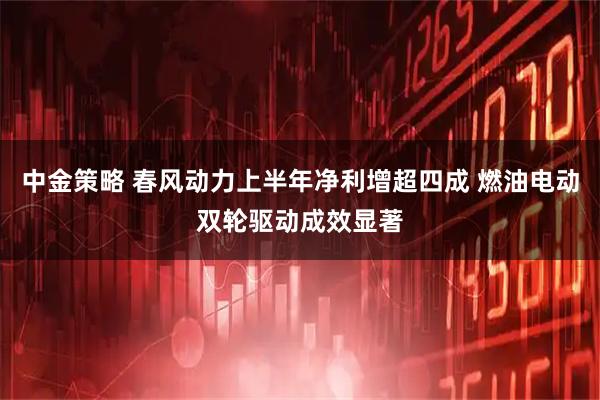 中金策略 春风动力上半年净利增超四成 燃油电动双轮驱动成效显著