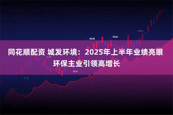 同花顺配资 城发环境：2025年上半年业绩亮眼 环保主业引领高增长