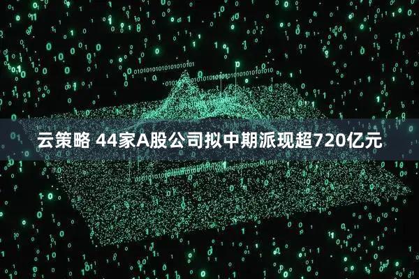 云策略 44家A股公司拟中期派现超720亿元