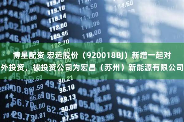 博星配资 宏远股份（920018BJ）新增一起对外投资，被投资公司为宏昌（苏州）新能源有限公司
