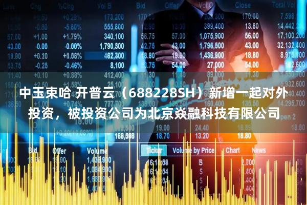 中玉束哈 开普云（688228SH）新增一起对外投资，被投资公司为北京焱融科技有限公司