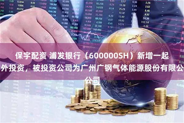 保宇配资 浦发银行（600000SH）新增一起对外投资，被投资公司为广州广钢气体能源股份有限公司