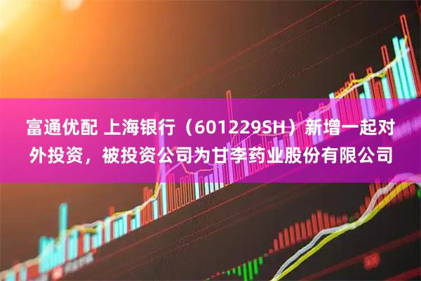 富通优配 上海银行（601229SH）新增一起对外投资，被投资公司为甘李药业股份有限公司