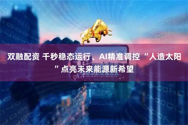 双融配资 千秒稳态运行、AI精准调控 “人造太阳”点亮未来能源新希望