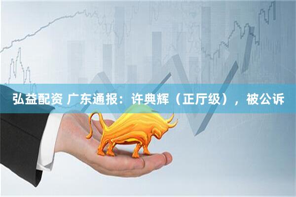 弘益配资 广东通报：许典辉（正厅级），被公诉