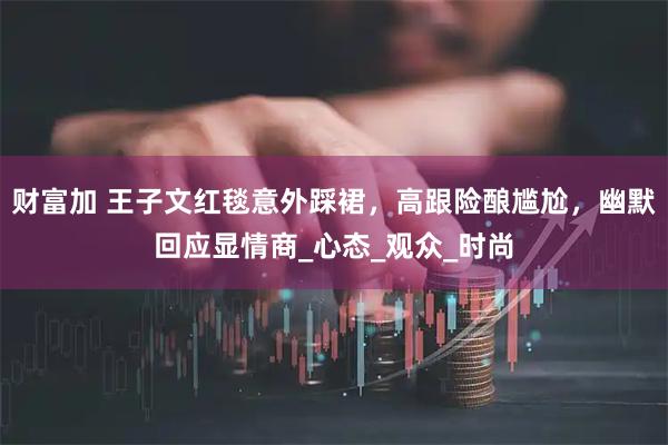 财富加 王子文红毯意外踩裙，高跟险酿尴尬，幽默回应显情商_心态_观众_时尚