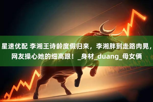 星速优配 李湘王诗龄度假归来，李湘胖到走路肉晃，网友操心她的细高跟！_身材_duang_母女俩