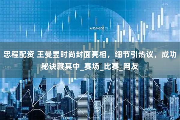 忠程配资 王曼昱时尚封面亮相，细节引热议，成功秘诀藏其中_赛场_比赛_网友