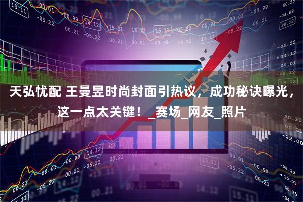 天弘忧配 王曼昱时尚封面引热议，成功秘诀曝光，这一点太关键！_赛场_网友_照片