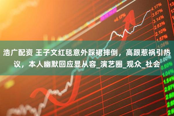 浩广配资 王子文红毯意外踩裙摔倒，高跟惹祸引热议，本人幽默回应显从容_演艺圈_观众_社会