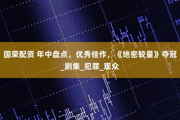 国荣配资 年中盘点，优秀佳作，《绝密较量》夺冠_剧集_犯罪_观众