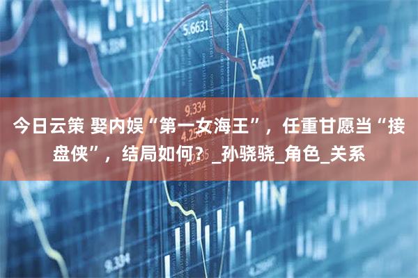 今日云策 娶内娱“第一女海王”，任重甘愿当“接盘侠”，结局如何？_孙骁骁_角色_关系