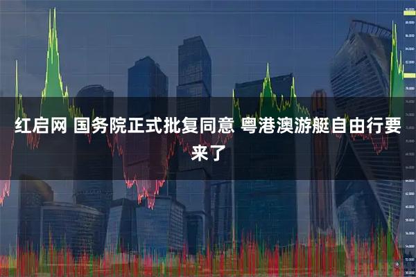 红启网 国务院正式批复同意 粤港澳游艇自由行要来了