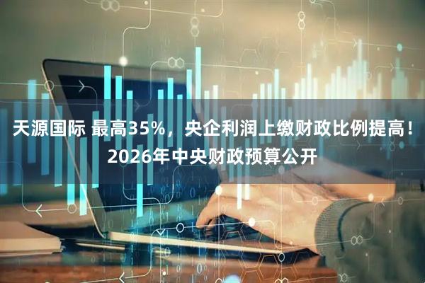 天源国际 最高35%，央企利润上缴财政比例提高！2026年中央财政预算公开