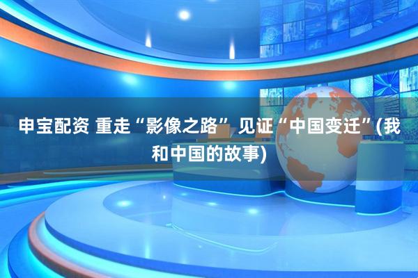 申宝配资 重走“影像之路” 见证“中国变迁”(我和中国的故事)