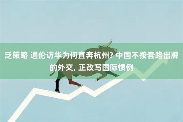 泛策略 通伦访华为何直奔杭州? 中国不按套路出牌的外交, 正改写国际惯例