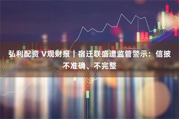 弘利配资 V观财报｜宿迁联盛遭监管警示：信披不准确、不完整