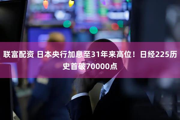 联富配资 日本央行加息至31年来高位！日经225历史首破70000点
