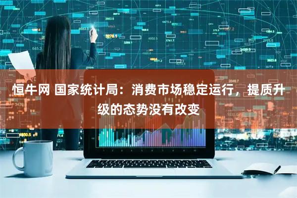 恒牛网 国家统计局：消费市场稳定运行，提质升级的态势没有改变
