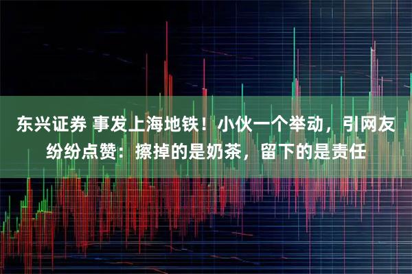 东兴证券 事发上海地铁！小伙一个举动，引网友纷纷点赞：擦掉的是奶茶，留下的是责任