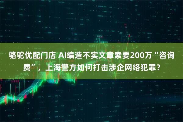骆驼优配门店 AI编造不实文章索要200万“咨询费”，上海警方如何打击涉企网络犯罪？