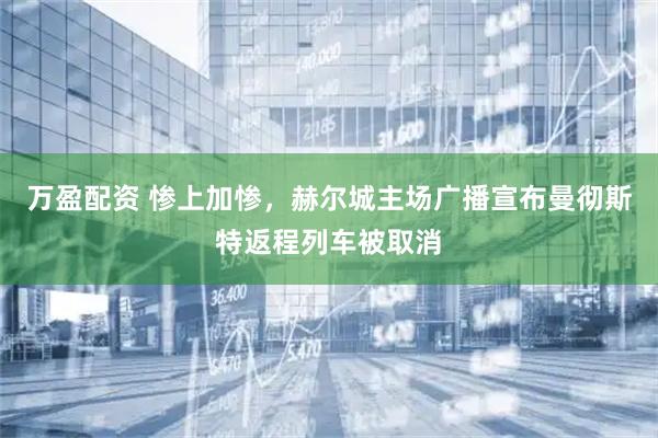 万盈配资 惨上加惨，赫尔城主场广播宣布曼彻斯特返程列车被取消