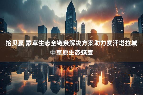 拾贝赢 蒙草生态全链条解决方案助力赛汗塔拉城中草原生态蝶变