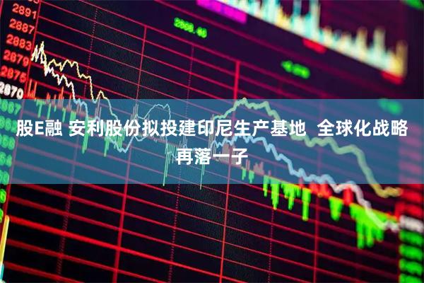 股E融 安利股份拟投建印尼生产基地  全球化战略再落一子
